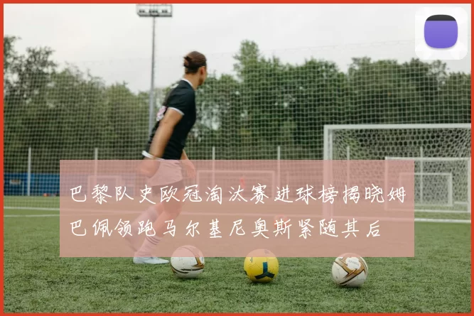 巴黎队史欧冠淘汰赛进球榜揭晓姆巴佩领跑马尔基尼奥斯紧随其后