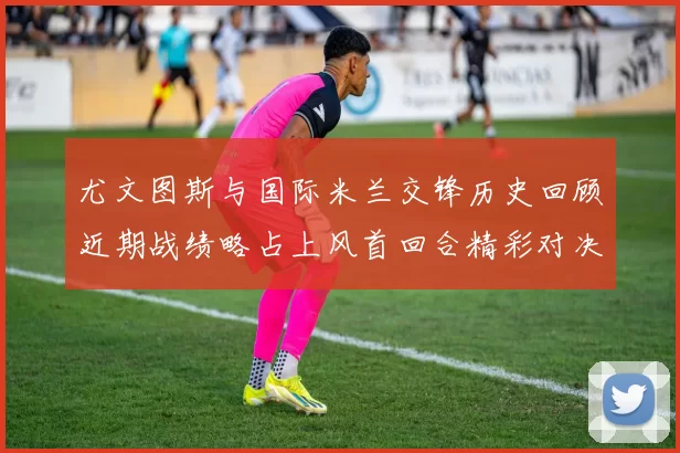 尤文图斯与国际米兰交锋历史回顾近期战绩略占上风首回合精彩对决回顾