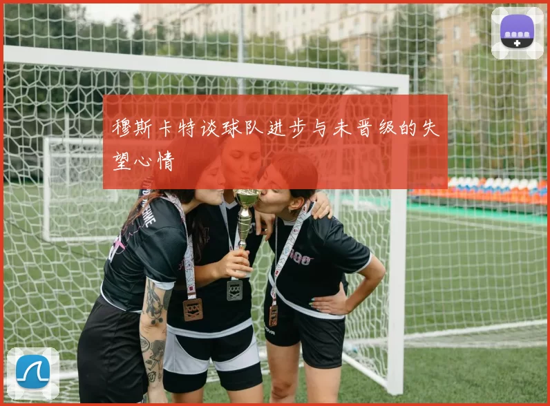 穆斯卡特谈球队进步与未晋级的失望心情