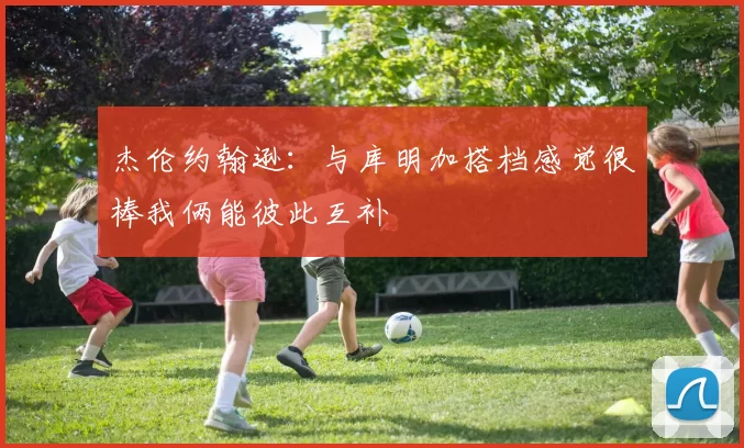 杰伦约翰逊：与库明加搭档感觉很棒我俩能彼此互补