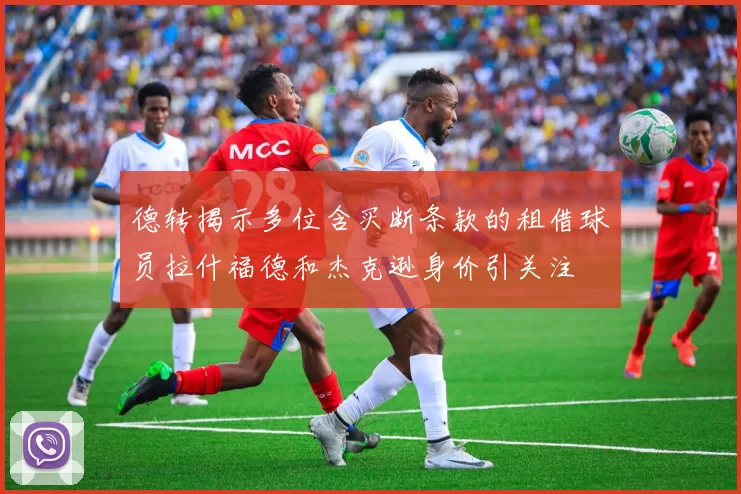 德转揭示多位含买断条款的租借球员拉什福德和杰克逊身价引关注