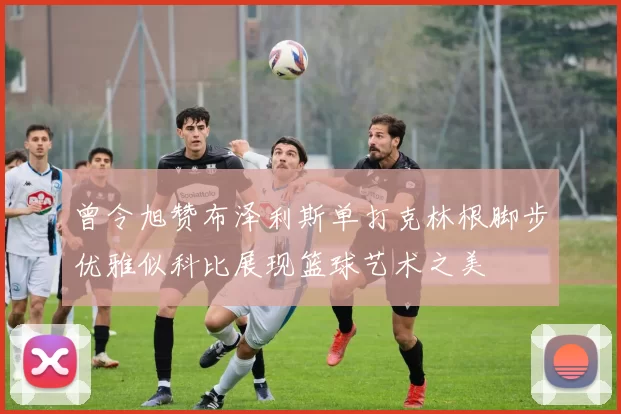 曾令旭赞布泽利斯单打克林根脚步优雅似科比展现篮球艺术之美