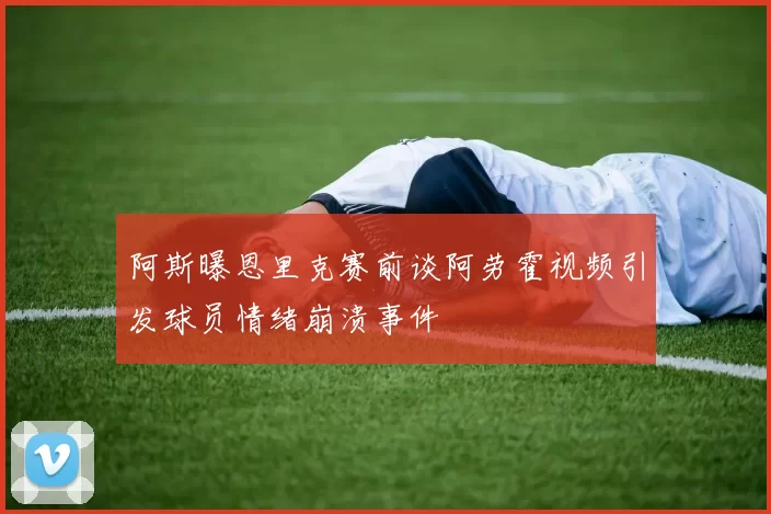 阿斯曝恩里克赛前谈阿劳霍视频引发球员情绪崩溃事件