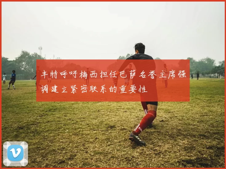 丰特呼吁梅西担任巴萨名誉主席强调建立紧密联系的重要性