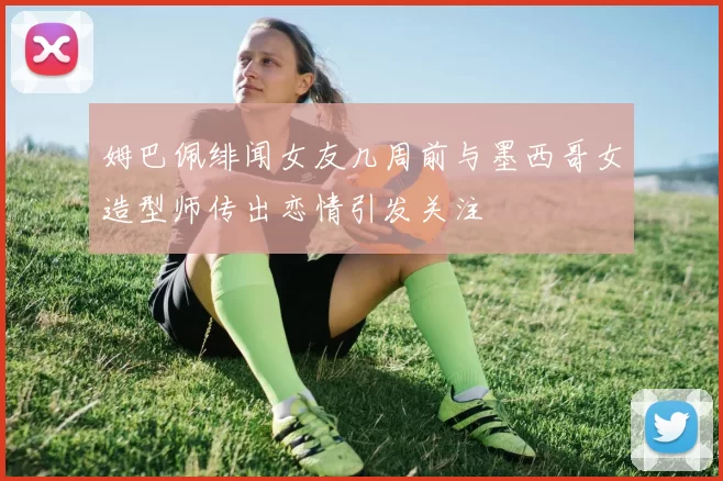 姆巴佩绯闻女友几周前与墨西哥女造型师传出恋情引发关注
