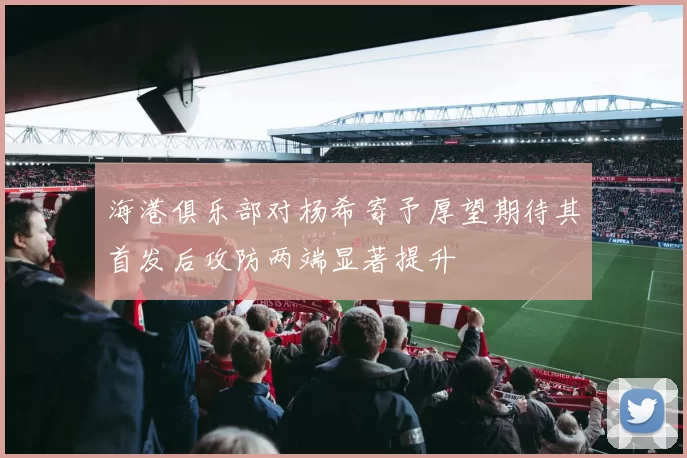 海港俱乐部对杨希寄予厚望期待其首发后攻防两端显著提升