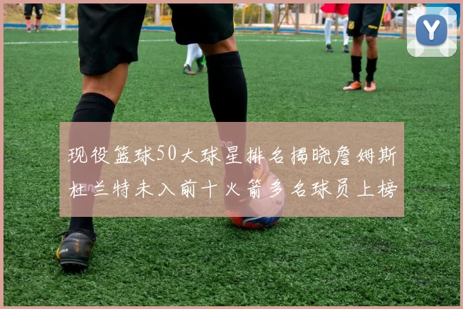 现役篮球50大球星排名揭晓詹姆斯杜兰特未入前十火箭多名球员上榜前五竞争激烈