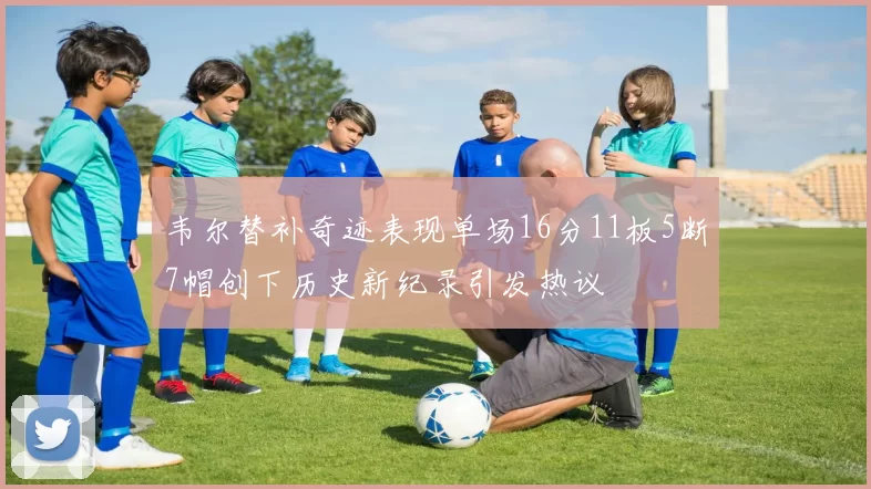 韦尔替补奇迹表现单场16分11板5断7帽创下历史新纪录引发热议