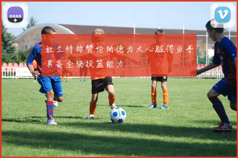 杜兰特称赞伦纳德为大心脏得分手具备全场投篮能力