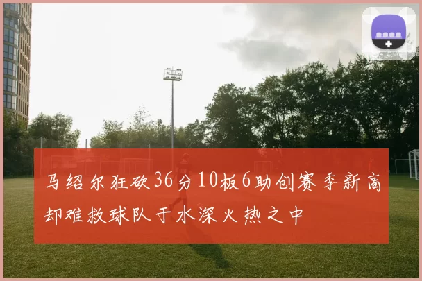 马绍尔狂砍36分10板6助创赛季新高却难救球队于水深火热之中