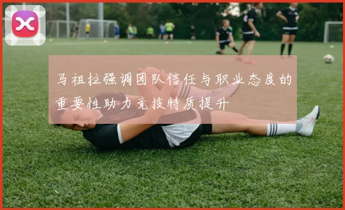 马祖拉强调团队信任与职业态度的重要性助力竞技特质提升