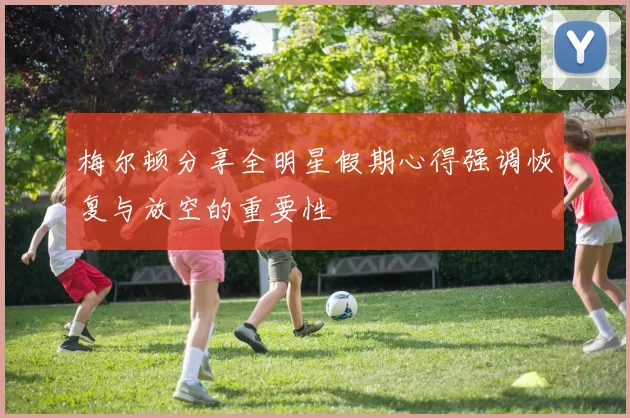 梅尔顿分享全明星假期心得强调恢复与放空的重要性