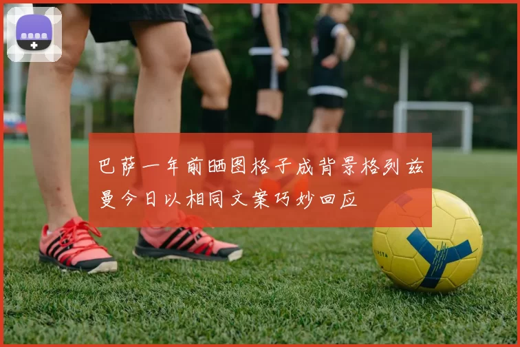 巴萨一年前晒图格子成背景格列兹曼今日以相同文案巧妙回应