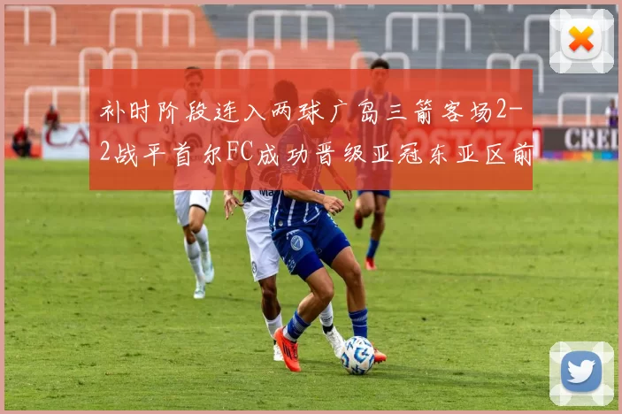 补时阶段连入两球广岛三箭客场2-2战平首尔FC成功晋级亚冠东亚区前四