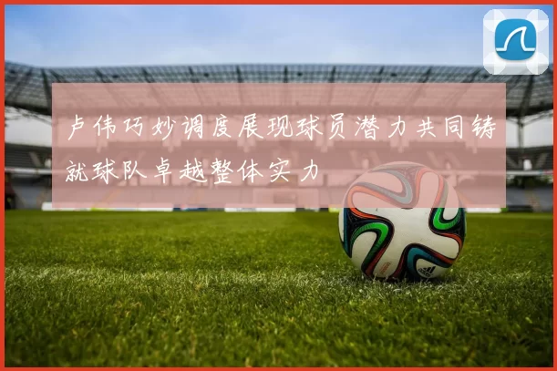 卢伟巧妙调度展现球员潜力共同铸就球队卓越整体实力