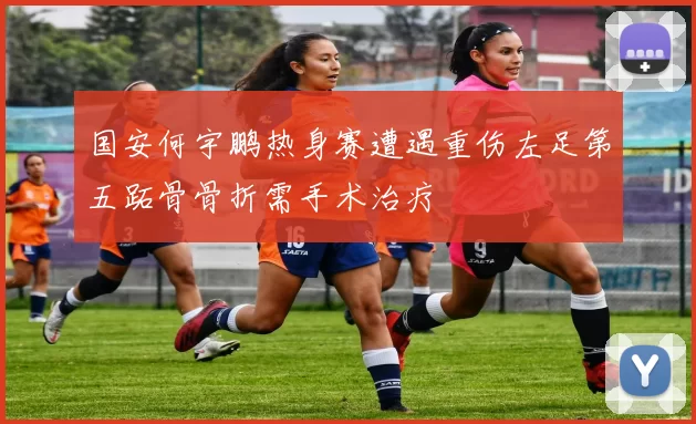 国安何宇鹏热身赛遭遇重伤左足第五跖骨骨折需手术治疗