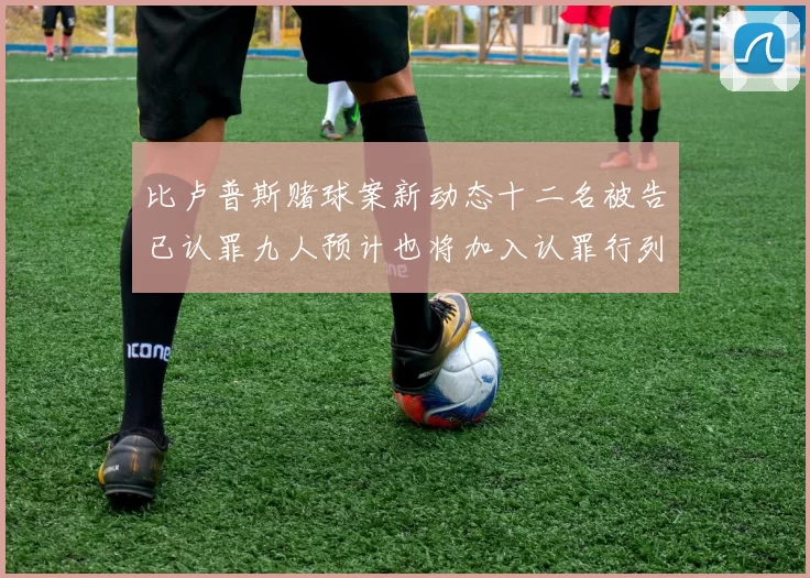 比卢普斯赌球案新动态十二名被告已认罪九人预计也将加入认罪行列