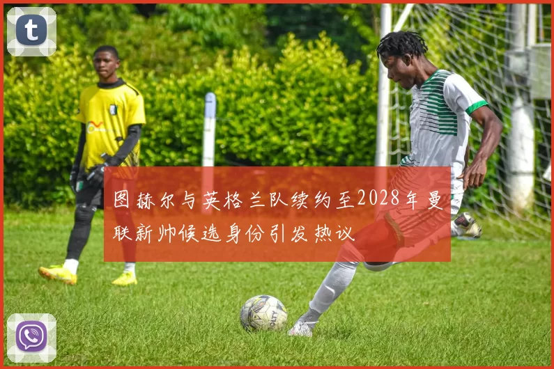 图赫尔与英格兰队续约至2028年曼联新帅候选身份引发热议