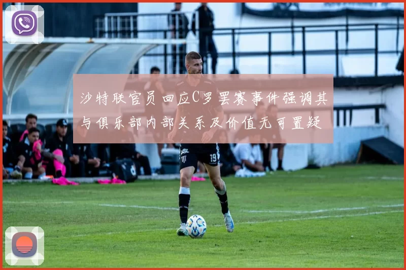 沙特联官员回应C罗罢赛事件强调其与俱乐部内部关系及价值无可置疑