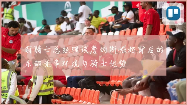 前骑士总经理谈詹姆斯崛起背后的东部竞争环境与骑士优势