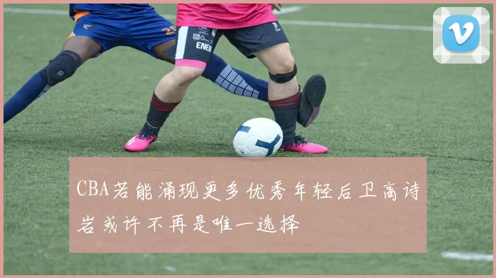 CBA若能涌现更多优秀年轻后卫高诗岩或许不再是唯一选择