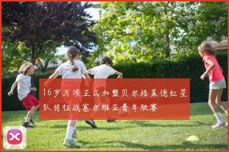 16岁万项正式加盟贝尔格莱德红星队将征战塞尔维亚青年联赛