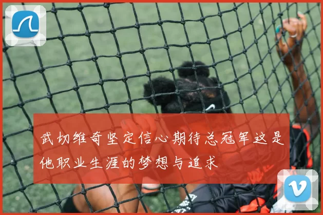 武切维奇坚定信心期待总冠军这是他职业生涯的梦想与追求