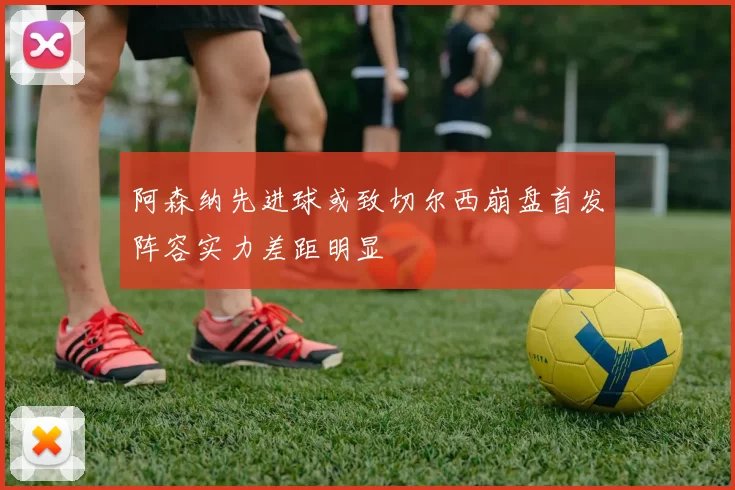 阿森纳先进球或致切尔西崩盘首发阵容实力差距明显