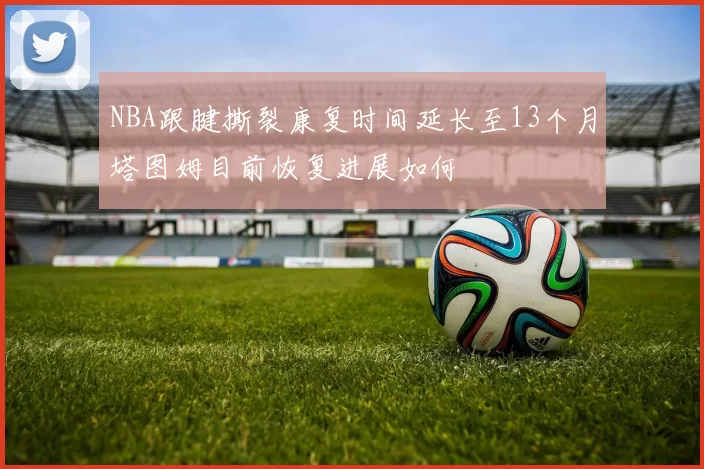 NBA跟腱撕裂康复时间延长至13个月塔图姆目前恢复进展如何