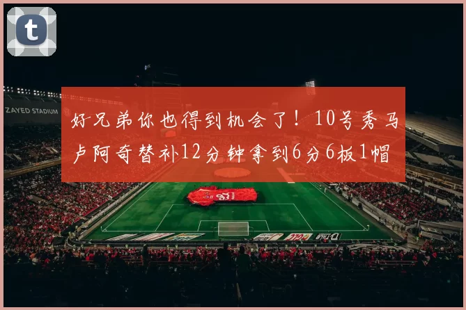 好兄弟你也得到机会了！10号秀马卢阿奇替补12分钟拿到6分6板1帽