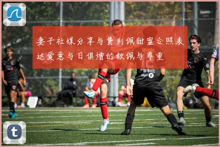 妻子社媒分享与费利佩甜蜜合照表达爱意与日俱增的钦佩与尊重